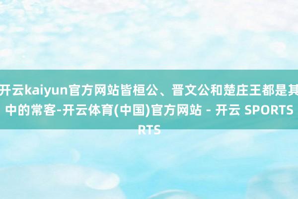 开云kaiyun官方网站皆桓公、晋文公和楚庄王都是其中的常客-开云体育(中国)官方网站 - 开云 SPORTS
