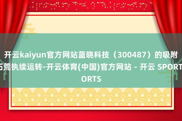 开云kaiyun官方网站蓝晓科技(300487)的吸附拓荒执续运转-开云体育(中国)官方网站 - 开云 SPORTS