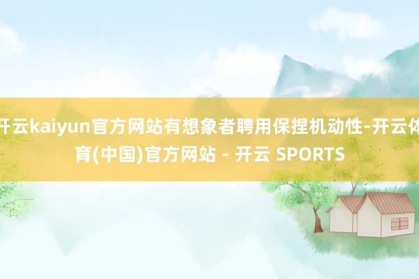 开云kaiyun官方网站有想象者聘用保捏机动性-开云体育(中国)官方网站 - 开云 SPORTS