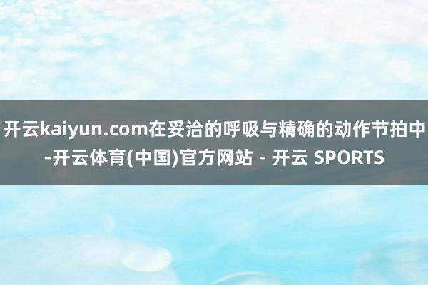开云kaiyun.com在妥洽的呼吸与精确的动作节拍中-开云体育(中国)官方网站 - 开云 SPORTS
