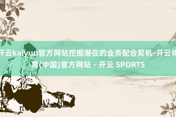 开云kaiyun官方网站挖掘潜在的业务配合契机-开云体育(中国)官方网站 - 开云 SPORTS