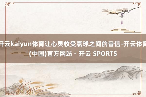 开云kaiyun体育让心灵收受寰球之间的音信-开云体育(中国)官方网站 - 开云 SPORTS