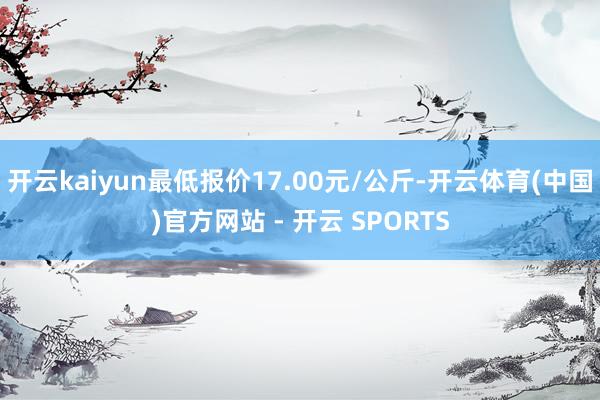 开云kaiyun最低报价17.00元/公斤-开云体育(中国)官方网站 - 开云 SPORTS