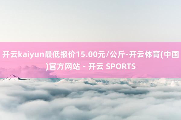 开云kaiyun最低报价15.00元/公斤-开云体育(中国)官方网站 - 开云 SPORTS