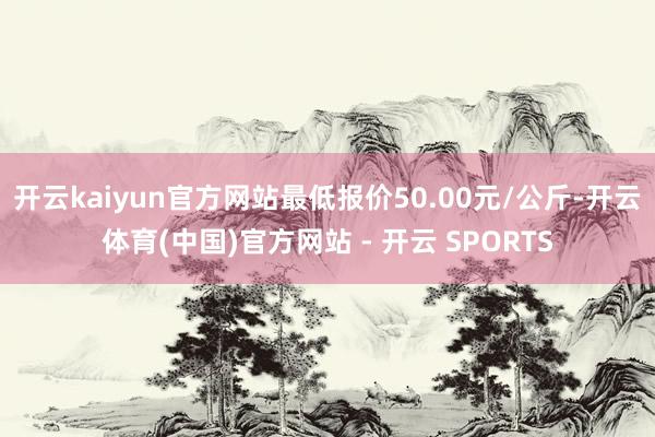 开云kaiyun官方网站最低报价50.00元/公斤-开云体育(中国)官方网站 - 开云 SPORTS