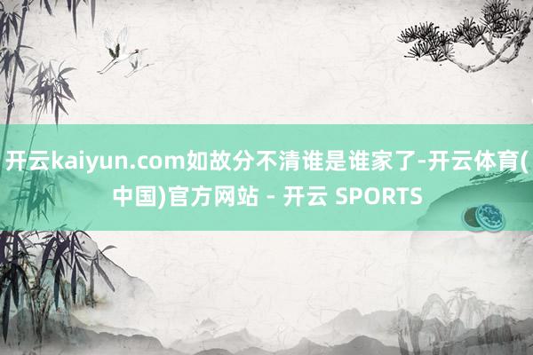 开云kaiyun.com如故分不清谁是谁家了-开云体育(中国)官方网站 - 开云 SPORTS