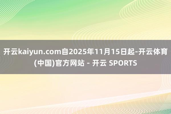 开云kaiyun.com自2025年11月15日起-开云体育(中国)官方网站 - 开云 SPORTS