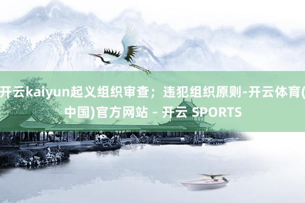 开云kaiyun起义组织审查；违犯组织原则-开云体育(中国)官方网站 - 开云 SPORTS