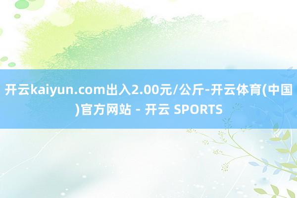 开云kaiyun.com出入2.00元/公斤-开云体育(中国)官方网站 - 开云 SPORTS