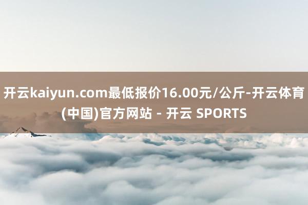 开云kaiyun.com最低报价16.00元/公斤-开云体育(中国)官方网站 - 开云 SPORTS