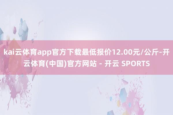 kai云体育app官方下载最低报价12.00元/公斤-开云体育(中国)官方网站 - 开云 SPORTS