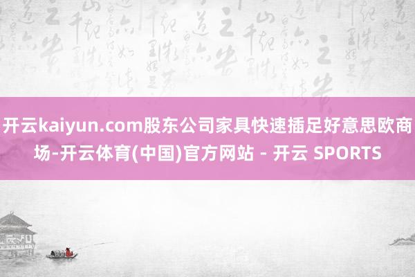 开云kaiyun.com股东公司家具快速插足好意思欧商场-开云体育(中国)官方网站 - 开云 SPORTS