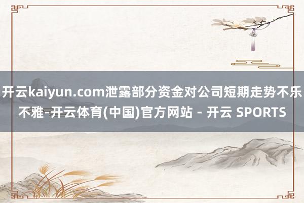 开云kaiyun.com泄露部分资金对公司短期走势不乐不雅-开云体育(中国)官方网站 - 开云 SPORTS