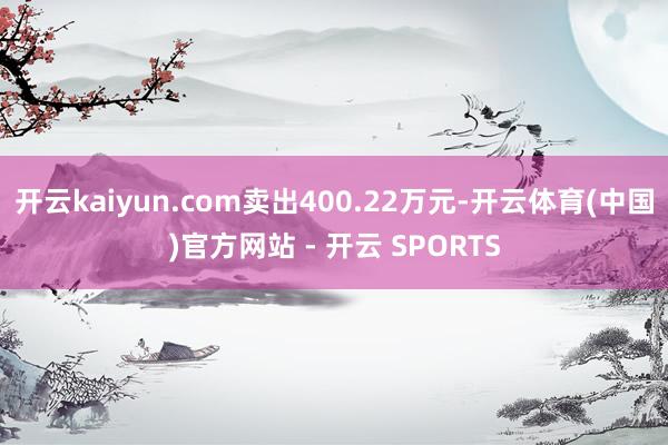 开云kaiyun.com卖出400.22万元-开云体育(中国)官方网站 - 开云 SPORTS