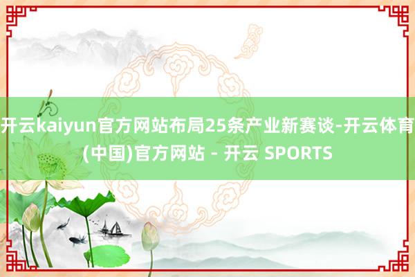开云kaiyun官方网站布局25条产业新赛谈-开云体育(中国)官方网站 - 开云 SPORTS