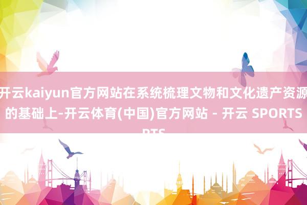 开云kaiyun官方网站在系统梳理文物和文化遗产资源的基础上-开云体育(中国)官方网站 - 开云 SPORTS