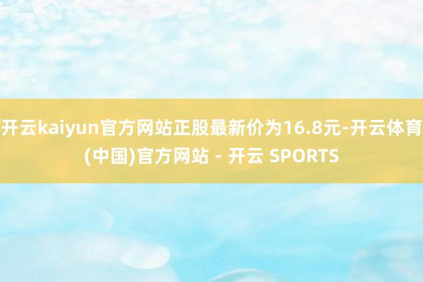开云kaiyun官方网站正股最新价为16.8元-开云体育(中国)官方网站 - 开云 SPORTS