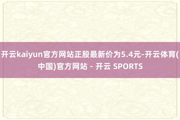 开云kaiyun官方网站正股最新价为5.4元-开云体育(中国)官方网站 - 开云 SPORTS
