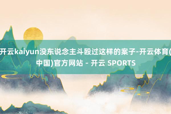 开云kaiyun没东说念主斗殴过这样的案子-开云体育(中国)官方网站 - 开云 SPORTS