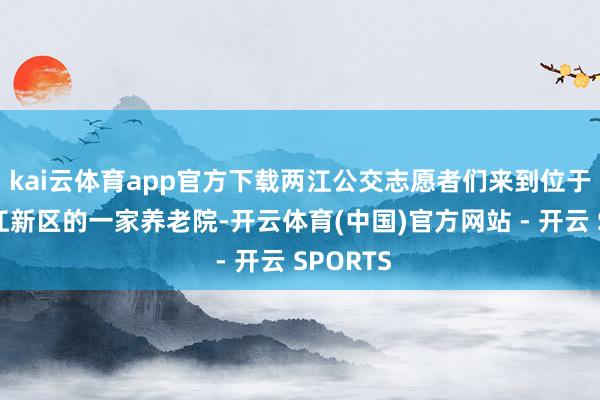 kai云体育app官方下载两江公交志愿者们来到位于重庆两江新区的一家养老院-开云体育(中国)官方网站 - 开云 SPORTS