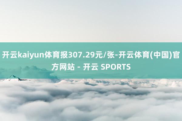 开云kaiyun体育报307.29元/张-开云体育(中国)官方网站 - 开云 SPORTS