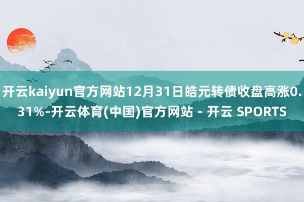 开云kaiyun官方网站12月31日皓元转债收盘高涨0.31%-开云体育(中国)官方网站 - 开云 SPORTS