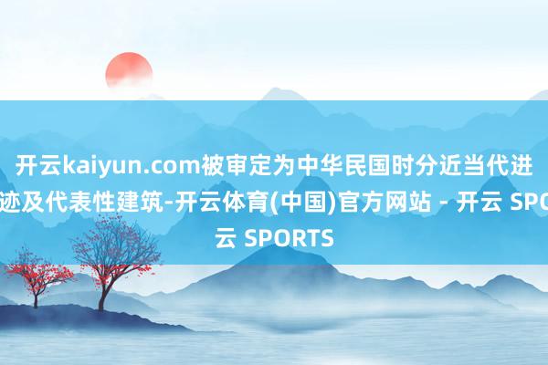 开云kaiyun.com被审定为中华民国时分近当代进犯史迹及代表性建筑-开云体育(中国)官方网站 - 开云 SPORTS