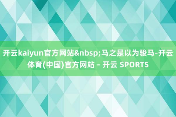 开云kaiyun官方网站&nbsp;马之是以为骏马-开云体育(中国)官方网站 - 开云 SPORTS
